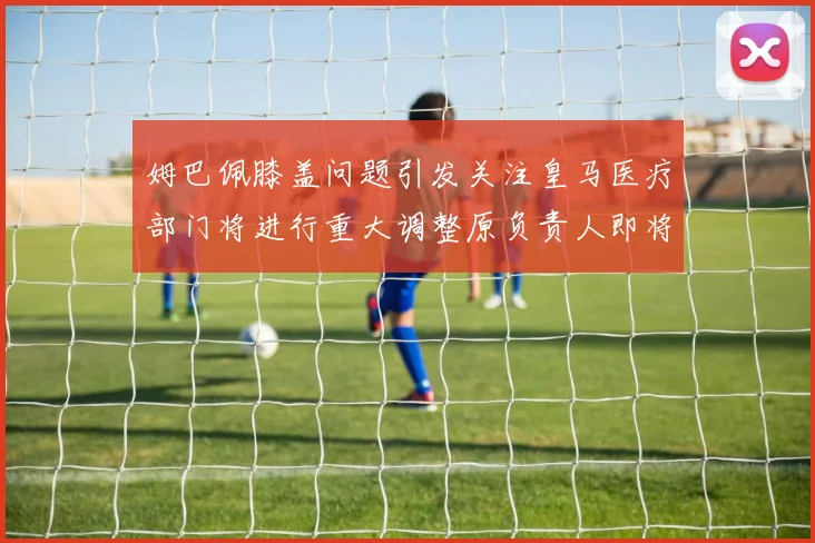姆巴佩膝盖问题引发关注皇马医疗部门将进行重大调整原负责人即将离任