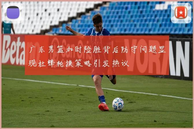 广东男篮加时险胜背后防守问题显现杜锋轮换策略引发热议