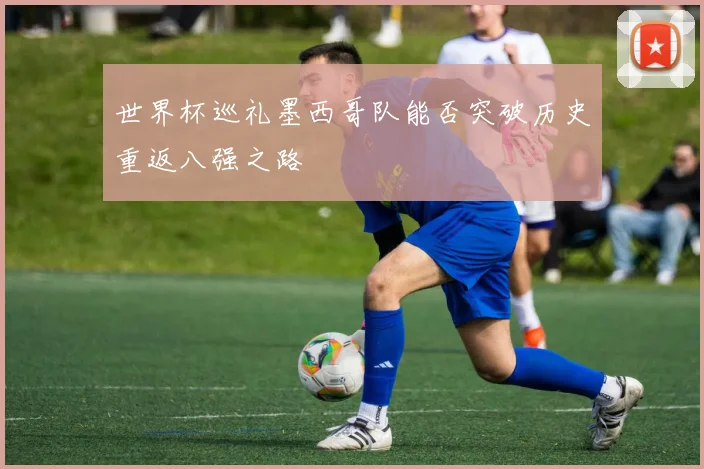 世界杯巡礼墨西哥队能否突破历史重返八强之路
